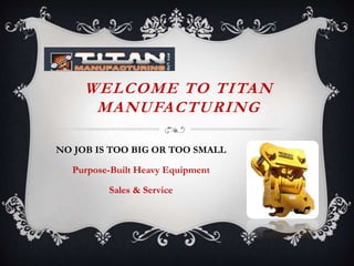 WELCOME TO TITAN
MANUFACTURING
NO JOB IS TOO BIG OR TOO SMALL
Purpose-Built Heavy Equipment
Sales & Service
 