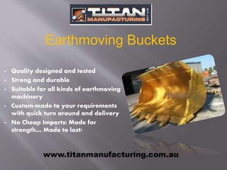  Quality designed and tested
 Strong and durable
 Suitable for all kinds of earthmoving
machinery
 Custom-made to your requirements
with quick turn around and delivery
 No Cheap Imports! Made for
strength… Made to last!
www.titanmanufacturing.com.au
Earthmoving Buckets
 