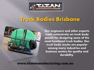Truck Bodies Brisbane
Our engineers and other experts
work extensively on truck body
panels for designing some of the
most functional truck bodies. Our
truck body works are popular
among many industries and
business sectors for quality and
durability.
www.titanmanufacturing.com.au
 