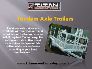Our single axle trailers are
available with many options and
in fact custom trailers can also be
built if required. The same applies
for tandem axle trailers, quad
axle trailers and spreadable
trailers which can be chosen
according to your load
requirements.
Tandem Axle Trailers
www.titanmanufacturing.com.au
 