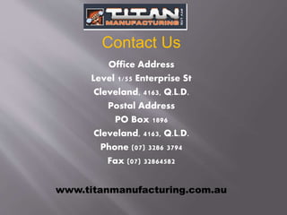 Office Address
Level 1/55 Enterprise St
Cleveland, 4163, Q.L.D.
Postal Address
PO Box 1896
Cleveland, 4163, Q.L.D.
Phone (07) 3286 3794
Fax (07) 32864582
Contact Us
www.titanmanufacturing.com.au
 