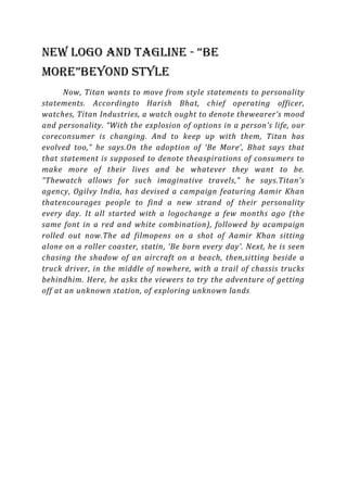 New logo and tagline - “Be
More”Beyond style
      Now, Titan wants to move from style statements to personality
statements. Accordingto Harish Bhat, chief operating officer,
watches, Titan Industries, a watch ought to denote thewearer’s mood
and personality. “With the explosion of options in a person’s life, our
coreconsumer is changing. And to keep up with them, Titan has
evolved too,” he says.On the adoption of ‘Be More’, Bhat says that
that statement is supposed to denote theaspirations of consumers to
make more of their lives and be whatever they want to be.
“Thewatch allows for such imaginative travels,” he says.Titan’s
agency, Ogilvy India, has devised a campaign featuring Aamir Khan
thatencourages people to find a new strand of their personality
every day. It all started with a logochange a few months ago (the
same font in a red and white combination), followed by acampaign
rolled out now.The ad filmopens on a shot of Aamir Khan sitting
alone on a roller coaster, statin, ‘Be born every day’. Next, he is seen
chasing the shadow of an aircraft on a beach, then,sitting beside a
truck driver, in the middle of nowhere, with a trail of chassis trucks
behindhim. Here, he asks the viewers to try the adventure of getting
off at an unknown station, of exploring unknown lands .
 