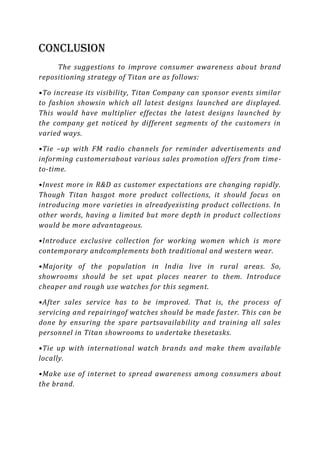 Conclusion
     The suggestions to improve consumer awareness about brand
repositioning strategy of Titan are as follows:

•To increase its visibility, Titan Company can sponsor events similar
to fashion showsin which all latest designs launched are displayed.
This would have multiplier effectas the latest designs launched by
the company get noticed by different segments of the customers in
varied ways.

•Tie –up with FM radio channels for reminder advertisements and
informing customersabout various sales promotion offers from time-
to-time.

•Invest more in R&D as customer expectations are changing rapidly.
Though Titan hasgot more product collections, it should focus on
introducing more varieties in alreadyexisting product collections. In
other words, having a limited but more depth in product collections
would be more advantageous.

•Introduce exclusive collection for working women which is more
contemporary andcomplements both traditional and western wear.

•Majority of the population in India live in rural areas. So,
showrooms should be set upat places nearer to them. Introduce
cheaper and rough use watches for this segment.

•After sales service has to be improved. That is, the process of
servicing and repairingof watches should be made fas ter. This can be
done by ensuring the spare partsavailability and training all sales
personnel in Titan showrooms to undertake thesetasks.

•Tie up with international watch brands and make them available
locally.

•Make use of internet to spread awareness among consumers about
the brand.
 