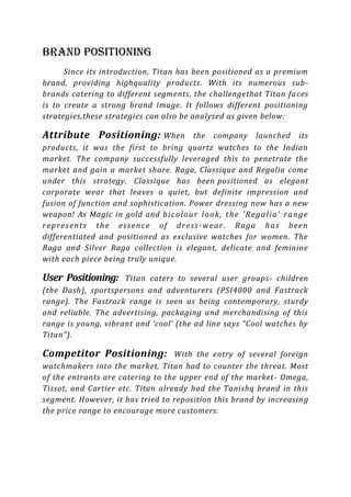 Brand Positioning
      Since its introduction, Titan has been positioned as a premium
brand, providing highquality products. With its numerous sub -
brands catering to different segments, the challengethat Titan fa ces
is to create a strong brand image. It follows different positioning
strategies,these strategies can also be analysed as given below:

Attribute Positioning: When                the company launched its
products, it was the first to bring quartz watches to the Indian
market. The company successfully leveraged this to penetrate the
market and gain a market share. Raga, Classique and Regalia come
under this strategy. Classique has been positioned as elegant
corporate wear that leaves a quiet, but definite impression and
fusion of function and sophistication. Power dressing now has a new
weapon! As Magic in gold and b i c olo u r l oo k , t h e 'R eg a li a ' r a n g e
r ep r es en ts t h e e s s en c e of dr es s -w ea r . R a g a h a s b een
differentiated and positioned as exclusive watches for women. The
Raga and Silver Raga collection is elegant, delicate and feminine
with each piece being truly unique.

User Positioning:    Titan caters to several user groups- children
(the Dash), sportspersons and adventurers (PSI4000 and Fastrack
range). The Fastrack range is seen as being contemporary, sturdy
and reliable. The advertising, packaging and merchandising of this
range is young, vibrant and ‘cool’ (the ad line says “Cool watches by
Titan”).

Competitor Positioning:            With the entry of several foreign
watchmakers into the market, Titan had to counter the threat. Most
of the entrants are catering to the upper end of the market - Omega,
Tissot, and Cartier etc. Titan already had the Tanishq brand in this
segment. However, it has tried to reposition this brand by increasin g
the price range to encourage more customers.
 