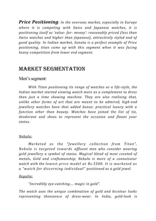 Price Positioning : In the overseas market, especially in Europe
where it is competing with Swiss and Japanese watches, it is
positioning itself as ‘value- for- money’: reasonably priced (less than
Swiss watches and higher than Japanese), attractively styled and of
good quality. In Indian market, Sonata is a perfect example of Price
positioning, titan came up with this segment when it was facing
heavy competition from lower end segment.



Market Segmentation
Men’s segment:
      With Titan positioning its range of watches as a life-style, the
Indian market started viewing watch more as a complement to dress
than just a time showing machine. They are also realising that,
unlike other forms of art that are meant to be admired, high-end
jewellery watches have that added bonus: practical luxury with a
function other than beauty. Watches have joined the list of tie,
deodorant and shoes to represent the occasion and flaunt your
status.


Nebula:

        M a r k e t ed a s th e “ J e w el l er y c ol l ec ti on fr o m Ti ta n ” ,
N e b u la i s ta r g e te d t owa r ds affluent men who consider wearing
gold jewellery a symbol of status. Magical blend of most coveted of
metals, Gold and craftsmanship; Nebula is more of a connoisseur
watch with the l o w es t p r i c e mo d el a t R s .5 5 0 0 . I t i s m a r k e t ed a s
a “ wa tc h for di s c e r n i n g i n di v i du a l ” positioned as a gold jewel.

Regalia:

       “Incredibly eye-catching…. magic in gold”.

The watch uses the unique combination of gold and bicolour looks
representing theessence of dress-wear. In India, gold-look is
 