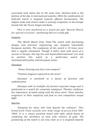associated with status but at the same time, thesilver -look is the
fashion of the day in international watches. With the combination of
both,this watch is targeted towards affluent businessmen. The
elegant looks and colours make it astrong competitor to the foreign
brands like the Tissot, Piaget and Rado.

       T h i s i s a ls o ma r k e t e d a s a wa tc h f or g i f t “ Sp ec i a l W a tc h
f or s p ec i a l oc c a s i on ” , positioning this as a costly gift.

Insignia:

      ‘The World Watch from Titan.’The watch with fascinating
designs and precision engineering was targeted towardsthe
European markets. The complexity of this watch is 10 times more
than a regular titanwatch. Though it didn’t meet with much of a
success in Europe, this tag line and keywordInternational” are used
to   position   this    watch    as   a   world-class  watch    for
internationaltraveller with European tastes.

Classique:

       “Power dressing now has a new weapon!”

       “Timeless elegance captured on the wrist.”

     Classique'        is   marketed        as    a   fusion     of    function      and
sophistication.

      Classique with its looksfits the formal corporate image and is
positioned as a watch for corporate employees. Thisalso reinforces
the importance of watch along with the dress worn. These watches
aregeneric in their simplicity and find no real competitors except
HMT.

Spectra:

        “Designed for those who look beyond the ordinary”. T h i s
b r a n d fr o m Ti ta n ex t en ds ov er wi d e r a n g e o f p r i c e s fr o m 9 0 0 -
7 0 0 0 . I t i s a classic premium watch with style, which boasts of
combining the sturdiness of steel with richness of gold. The
positioning of the watch is not very clear as it is targeted towards
 