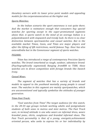 thesalary earners with its lower price point models and appealing
models for the corporateexecutives at the higher end.

Sports Watches:

      In the Indian scenario the sport awareness is n ot quite there.
And the market is notmature enough that consumers buy special
watches for sporting except in the super-premiumand segments
above that. A sports watch in the mind of an average Indian is a
polyamidewatch with stopwatch and trendy look. So th ere is no clear
distinction between sportswatches and casual watches. But in the
available market Timex, Casio, and Titan are major players and
after the lifting of QR restrictions, world famous Tag - Heur has also
enteredIndia but in the Connoisseur segment of sports watches.

PSI2000:

     Titan has introduced a range of contemporary Precision Sports
watches. The brand ismarketed as tough, outdoor, adventure brand.
(Psychographically segmented) Ranging from800 to 7500, these
watches are in direct competition with foreign brands like Swatch
Irony.

Casual Wear:

     The segment of watches that has a variety of brands and
models to appeal to the youthand mentally young people is casual
wear. The watches in this segment are mainly sportywatches, which
are unconventional and typically symbolize the attitudes of younger
generation.

Titan Fast Track:

      “Cool watches from Titan”.The target audience for this watch,
in the 20-35 age groups include working adults and postgraduate
students of both sexes in metros and mini metros. T he Fast Track
user, in termsof attitude is one who wears an informal dress, wears
branded jeans, shirts, sunglasses and branded informal shoes. The
Fast Track personality is that of a young, energetic,achievement
oriented person, who seeks to express his or her individuality by
 