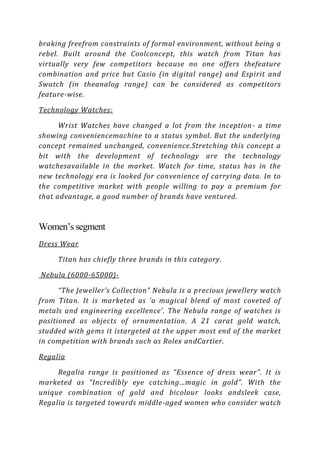 braking freefrom constraints of formal environment, without being a
rebel. Built around the Coolconcept, this watch from Titan has
virtually very few competitors because no one offers thefeature
combination and price but Casio (in digital range) and Espirit and
Swatch (in theanalog range) can be considered as competitors
feature-wise.

Technology Watches:

      Wrist Watches have changed a lot from the inception - a time
showing conveniencemachine to a status symbol. But the underlying
concept remained unchanged, convenience.Stretching this concept a
bit with the development of technology are the technology
watchesavailable in the market. Watch for time, status has in the
new technology era is looked for convenience of carrying data. In to
the competitive market with people willing to pay a premium for
that advantage, a good number of brands have ventured.



Women’s segment
Dress Wear

     Titan has chiefly three brands in this category.

Nebula (6000-65000)-

      “The Jeweller’s Collection” Nebula is a precious jewellery watch
from Titan. It is marketed as ‘a magical blend of most coveted of
metals and engineering excellence’. The Nebula range of watches is
positioned as objects of ornamentation. A 21 carat gold watch,
studded with gems it istargeted at the upper most end of the market
in competition with brands such as Rolex andCartier.

Regalia

     Regalia range is positioned as “Essence of dress wear”. It is
marketed as “Incredibly eye catching…magic in gold”. With the
unique combination of gold and bicolour looks andsleek case,
Regalia is targeted towards middle-aged women who consider watch
 