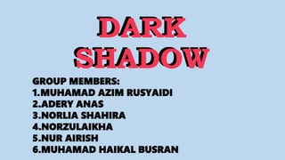 DARK
SHADOW
DARK
SHADOW
GROUP MEMBERS:
1.MUHAMAD AZIM RUSYAIDI
2.ADERY ANAS
3.NORLIA SHAHIRA
4.NORZULAIKHA
5.NUR AIRISH
6.MUHAMAD HAIKAL BUSRAN
 