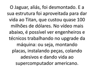 O Jaguar, aliás, foi desmontado. E a
sua estrutura foi aproveitada para dar
vida ao Titan, que custou quase 100
milhões de dólares. No vídeo mais
abaixo, é possível ver engenheiros e
técnicos trabalhando no upgrade da
máquina: ou seja, montando
placas, instalando peças, colando
adesivos e dando vida ao
supercomputador americano.
 