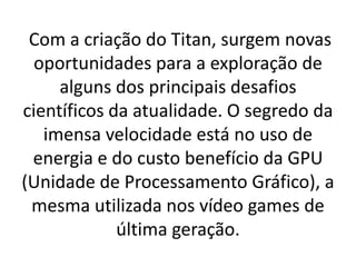 Com a criação do Titan, surgem novas
oportunidades para a exploração de
alguns dos principais desafios
científicos da atualidade. O segredo da
imensa velocidade está no uso de
energia e do custo benefício da GPU
(Unidade de Processamento Gráfico), a
mesma utilizada nos vídeo games de
última geração.
 