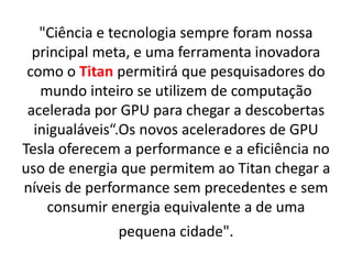 "Ciência e tecnologia sempre foram nossa
principal meta, e uma ferramenta inovadora
como o Titan permitirá que pesquisadores do
mundo inteiro se utilizem de computação
acelerada por GPU para chegar a descobertas
inigualáveis“.Os novos aceleradores de GPU
Tesla oferecem a performance e a eficiência no
uso de energia que permitem ao Titan chegar a
níveis de performance sem precedentes e sem
consumir energia equivalente a de uma
pequena cidade".
 