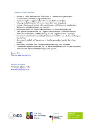 Einsatz in LehreEinsatz in LehreEinsatz in LehreEinsatz in Lehre & Fo& Fo& Fo& Forschungrschungrschungrschung
• Notizen zu Treffen festhalten oder Mitschriften zu Lehrveranstaltungen erstellen
• Gemeinsame schriftliche Planung von Entwürfen
• Brainstorming für Gruppen mit TeilnehmerInnen, die lokal verteilt sind
• Schulung des kollaborativen Schreibens in einer Lehr-Lern-Umgebung
• Einstieg in forschungsorientierte Lehrveranstaltungen mit Nutzung von kollaborativen
Werkzeugen zur Dokumentation von Prozessen
• Gemeinsam Inhalte und deren Struktur erarbeiten z. B für Forschungsberichte
• Texte gemeinsam überarbeiten, um Längen zu vermeiden oder Füllwörter zu löschen
• Markieren von Textstellen und Besprechung im Chat zur gemeinsamen Textanalyse
• Gemeinsam recherchieren und die Ergebnisse zusammenführen wie z. B. bei Erstellung von
Literaturlisten
• Gemeinsam Protokolle bei Teamsitzung in Forschungsprojekten oder bei Workshops
erstellen
• Nutzung zur Simulation eines Gesprächs oder Vorbereitung eines Interviews
• Kompetitive Aufgaben durchführen, wie z. B. Rechtschreibfehler suchen und die Fundstellen
markieren. Wer die meisten Fehler korrigiert hat gewinnt.
ZuZuZuZu demdemdemdem ToolToolToolTool
TitanPad: www.titanpad.com
Beratung & KontaktBeratung & KontaktBeratung & KontaktBeratung & Kontakt
AG Web 2.0 & Social Media
web20@cedis.fu-berlin.de
 