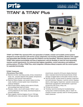 TITAN® & TITAN® Plus




TITAN® and TITAN® Plus represent PTi’s next generation of reliable, modular and scalable control systems
designed to provide operators with full line control, diagnostics and trending capabilities. Based on the rugged
and dependable Allen-Bradley ControLogix PLC Platform and the PanelView™ Electronic Operator interface,
TITAN® offers optimal serviceability and ease of deployment, with the ﬂexibility to meet the most demanding
machine control requirements. For enhanced data logging capabilities, control redundancy and additional
printing options, PTi offers TITAN® Plus, which integrates a Windows-Based computer with the control system
for expanded functionality.


TITAN® Features
(Panelview Plus HMI)                                         once/minute, stored for 48 hours), display historical
  Machine Control: start/stop pumps, drives, temperature     data in standard trend format (8 pens/trend), limited
  loops, etc., process setpoint entry (speed, temperature,   storage of logged data to removable memory device
  pressure), auto/manual mode selection                      Security Access: access levels for operator, supervisor
  Machine Status Display: sub-system status (running,        and administrator; Operator: machine control, displays,
  ready, faulted), process speed, load, temperature,         alarms, data logging; Supervisor: operator access plus
  pressure feedback                                          data/recipe management; Administrator: supervisor
  Alarm/Faults Status: display active alarms & faults,       access plus PID tuning, setup, etc.
  acknoweldge/reset alarms & faults                          Printing: print screen
  Recipes: create, view & edit recipes “ofﬂine”, save        Trending: real-time trending for troubleshooting/
  running setpoints to new recipe, download recipes to       tuning (note: limited functionality, data is “reset” on
  process setpoints                                          change of screen), typically used for trending speeds,
  Data Logging: historical logging of up to 100 tags         loads, pressures
  (300,000 points max), (example: 100 tags sampled
 
