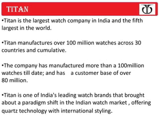 •Titan is the largest watch company in India and the fifth
largest in the world.

•Titan manufactures over 100 million watches across 30
countries and cumulative.

•The company has manufactured more than a 100million
watches till date; and has a customer base of over
80 million.

•Titan is one of India's leading watch brands that brought
about a paradigm shift in the Indian watch market , offering
quartz technology with international styling.
 