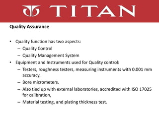 Quality Assurance
• Quality function has two aspects:
– Quality Control
– Quality Management System
• Equipment and Instruments used for Quality control:
– Testers, roughness testers, measuring instruments with 0.001 mm
accuracy.
– Bore micrometers.
– Also tied up with external laboratories, accredited with ISO 17025
for calibration,
– Material testing, and plating thickness test.
 