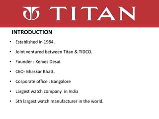 Introduction
INTRODUCTION
• Established in 1984.
• Joint ventured between Titan & TIDCO.
• Founder : Xerxes Desai.
• CEO- Bhaskar Bhatt.
• Corporate office : Bangalore
• Largest watch company in India
• 5th largest watch manufacturer in the world.
 