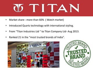 • Market share : more than 60% ( Watch market)
• Introduced Quartz technology with international styling.
• From “Titan Industries Ltd “ to Titan Company Ltd- Aug 2013.
• Ranked 21 in the “most trusted brands of India”.
 