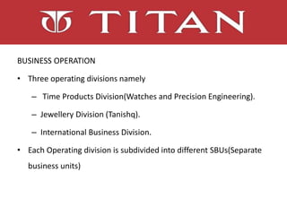 BUSINESS OPERATION
• Three operating divisions namely
– Time Products Division(Watches and Precision Engineering).
– Jewellery Division (Tanishq).
– International Business Division.
• Each Operating division is subdivided into different SBUs(Separate
business units)
 