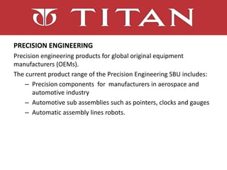 PRECISION ENGINEERING
Precision engineering products for global original equipment
manufacturers (OEMs).
The current product range of the Precision Engineering SBU includes:
– Precision components for manufacturers in aerospace and
automotive industry
– Automotive sub assemblies such as pointers, clocks and gauges
– Automatic assembly lines robots.
 