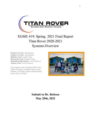 1
EGME 419: Spring 2021 Final Report
Titan Rover 2020-2021
Systems Overview
Project Co-Lead - Kit Kerames
Project Co-Lead - Van Nguyen
Robotics Lead - Sasha Licari
Drivetrain Lead - Houston Tong
Manufacturing/Chassis - Axel Alvarez L.
Science Lead - Axel Alvarez L.
Tony Nguyen, Juan Alvarado, Haley Choi,
Daniel Velazquez, Jonathan Tang, Austyn
Webster, Ajit Singh, Adrian Throckmorton,
Kevin Tran, Lily Park
Submit to Dr. Robson
May 20th, 2021
 