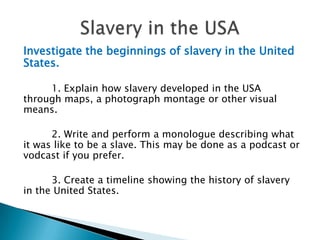 Investigate the beginnings of slavery in the United States.1. Explain how slavery developed in the USA through maps, a photograph montage or other visual means.2. Write and perform a monologue describing what it was like to be a slave. This may be done as a podcast or vodcast if you prefer.3. Create a timeline showing the history of slavery in the United States.Slavery in the USA
