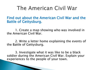 Find out about the American Civil War and the Battle of Gettysburg. 1. Create a map showing who was involved in the American Civil War.2. Write a letter home explaining the events of the Battle of Gettysburg.3. Investigate what it was like to be a black soldier during the American Civil War. Explain your experiences to the people of your town.The American Civil War