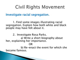 Investigate racial segregation. 1. Find some images illustrating racial segregation. Explain how both white and black people may have felt about it.2.  Investigate Rosa Parks.	a) Write a short biography about her, explaining her importance.		OR	b) Re-enact the event for which she became famous.Civil Rights Movement
