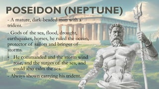 POSEIDON (NEPTUNE)
- A mature, dark-beaded man with a
trident.
- Gods of the sea, flood, drought,
earthquakes, horses, he ruled the ocean,
protector of sailors and bringer of
storms.
- He commanded and the storm wind
rose, and the surges of the sea, and
could also calm the sea.
- Always shown carrying his trident.
 
