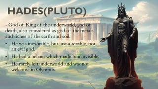 HADES(PLUTO)
- God of King of the underworld, god of
death, also considered as god of the metals
and riches of the earth and soil.
- He was inexorable, but just a terrible, not
an evil god.
- He had a helmet which made him invisible.
- He rarely left underworld and was not
welcome in Olympus.
 