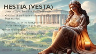 HESTIA (VESTA)
- Sister of Zues, Poseidon, Hera, and Hades
- Goddess of the hearth and home, virgin and never
been married.
- “First and last at the feast, poured out to you duly.
Never without you can gods and
Mortals hold banquet.”
- Her sacred fire was a symbol of unity
and carefully maintained to ensure
protection and prosperity.
- Vestal Virgins were priestesses dedicated
their lives to keep Hestia’s flame burning
 