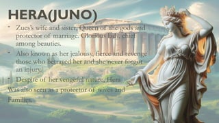 HERA(JUNO)
- Zues’s wife and sister, Queen of the gods and
protector of marriage. Glorious lady, chief
among beauties.
- Also known as her jealousy, fierce and revenge
those who betrayed her and she never forgot
an injury.
- Despite of her vengeful nature, Hera
Was also seen as a protector of wives and
Families.
 