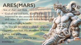 ARES(MARS)
- Son of Zues and Hera
- God of war and battle, feared but not
respected he also associated with courage and
civil order. Murderous and violent bringing
death and suffering in battle.
- He love war but when wounded, he always
complain when hurt. His attendants in battle-
field are fear and terror.
- He had no cities where he was
worshipped.
 