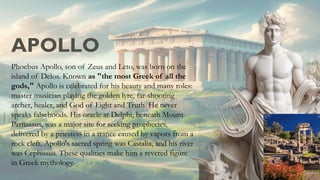 APOLLO
Phoebus Apollo, son of Zeus and Leto, was born on the
island of Delos. Known as "the most Greek of all the
gods," Apollo is celebrated for his beauty and many roles:
master musician playing the golden lyre, far-shooting
archer, healer, and God of Light and Truth. He never
speaks falsehoods. His oracle at Delphi, beneath Mount
Parnassus, was a major site for seeking prophecies,
delivered by a priestess in a trance caused by vapors from a
rock cleft. Apollo's sacred spring was Castalia, and his river
was Cephissus. These qualities make him a revered figure
in Greek mythology.
 