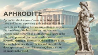 APHRODITE
Aphrodite, also known as Venus, is the Goddess of
Love and Beauty, captivating gods and men alike. Born
from the sea foam near Cythera and drifting to Cyprus,
she is celebrated for her charm and enchantment.
Despite being portrayed as a soft and weak figure in the
Iliad, later poems depict her as treacherous and
powerful. Married to Hephaestus, the god of the forge,
her symbols include the myrtle tree and birds like the
dove, sparrow, and swan. Without her, there is no joy
or beauty in the world.
 