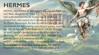 HERMES
Hermes, also known as Mercury, is the son of Zeus
and Maia, daughter of Atlas. Known for his graceful
and swift movements, he wore winged sandals, a
winged hat, and carried the Caduceus, a magic wand.
As Zeus's Messenger, he was as swift as thought, and
was known for his cunning and shrewd nature, earning
the title of Master Thief from birth. On his first day,
he stole Apollo's herds but won his forgiveness by
inventing the lyre from a tortoise shell. Hermes was
also the God of Commerce and the protector of
traders, while serving as the solemn guide for the dead,
leading souls to their final resting place. He appears
frequently in mythology, more than any other god.
 