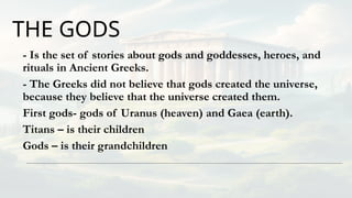 THE GODS
- Is the set of stories about gods and goddesses, heroes, and
rituals in Ancient Greeks.
- The Greeks did not believe that gods created the universe,
because they believe that the universe created them.
First gods- gods of Uranus (heaven) and Gaea (earth).
Titans – is their children
Gods – is their grandchildren
 
