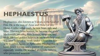 HEPHAESTUS
Hephaestus, also known as Vulcan, is the God of
Fire. He is the son of Zeus and Hera (or just
Hera). Unlike other gods, he was born ugly and
lame. Thrown from heaven, he became the gods'
blacksmith, creating their homes, weapons, and
tools. He had golden helpers in his workshop and
was later believed to work under volcanoes. His
wife is either Aglaia or Aphrodite. Hephaestus is
kind, peace-loving, and a patron of craftsmen,
especially smiths. He worked alongside Athena,
who protected weavers.
 
