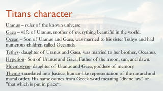 Titans character
Uranus – ruler of the known universe
Gaea – wife of Uranus, mother of everything beautiful in the world.
Ocean – Son of Uranus and Gaea, was married to his sister Tethys and had
numerous children called Oceanids.
Tethys- daughter of Uranus and Gaea, was married to her brother, Oceanus.
Hyperion- Son of Uranus and Gaea, Father of the moon, sun, and dawn.
Mnemosyne- daughter of Uranus and Gaea, goddess of memory.
Themis-translated into Justice, human-like representation of the natural and
moral order. His name comes from Greek word meaning "divine law" or
"that which is put in place“.
 