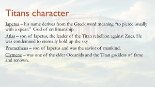 Titans character
Iapetus – his name derives from the Greek word meaning “to pierce usually
with a spear.” God of craftmanship.
Atlas – son of Iapetus, the leader of the Titan rebellion against Zues. He
was condemned to eternally hold up the sky.
Prometheus – son of Iapetus and was the savior of mankind.
Clymene – was one of the elder Oceanids and the Titan goddess of fame
and renown.
 