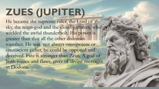ZUES (JUPITER)
He became the supreme ruler, the Lord of the
sky, the reign-god and the cloud-gatherer, who
wielded the awful thunderbolt. His power is
greater than that all the other divinities
together. He was not always omnipotent or
omniscient either, he could be opposed and
deceived. Fate is stronger than Zeus. A god of
both justice and flaws, giver of divine messages
in Dodona.
 