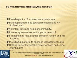 Ψ  Providing out – of – classroom experiences. Ψ  Building relationships between students and HR Professionals. Ψ  Volunteer time and help our community. Ψ  Increasing awareness and importance of HR. Ψ  Strengthening relationships between Faculty and HR Students. Ψ  Providing a platform to enhance Management skills. Ψ  Helping to identify suitable career options and career growth paths   Contd. Dr. Gaur Hari Singhania Institute of Management & Research, Jaykaylon Colony, Kanpur208005. Tel: +91 512 2231417. Fax: 2218265 Website:  www.ghsimr.org , e-mail; alpana.das@ghsimr.org  