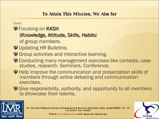 Contd. Ψ   Focusing on  KASH  (Knowledge, Attitude, Skills, Habits )  of group members. Ψ  Updating HR Bulletins. Ψ  Group activities and interactive learning. Ψ  Conducting many management exercises like contests, case studies, research, Seminars, Conference. Ψ  Help improve the communication and presentation skills of members through active debating and communication exercises. Ψ  Give responsibility, authority, and opportunity to all members to showcase their talents. To Attain This Mission, We Aim for Dr. Gaur Hari Singhania Institute of Management & Research, Jaykaylon Colony, Kanpur208005. Tel: +91 512 2231417. Fax: 2218265 Website:  www.ghsimr.org , e-mail; alpana.das@ghsimr.org  