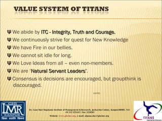 Ψ  We abide by  ITC - Integrity, Truth and Courage. Ψ  We continuously strive for quest for New Knowledge Ψ  We have Fire in our bellies. Ψ  We cannot sit idle for long. Ψ  We Love Ideas from all – even non-members. Ψ  We are ‘ Natural Servant Leaders’ . Ψ  Consensus is decisions are encouraged, but groupthink is discouraged.    contd. Dr. Gaur Hari Singhania Institute of Management & Research, Jaykaylon Colony, Kanpur208005. Tel: +91 512 2231417. Fax: 2218265 Website:  www.ghsimr.org , e-mail; alpana.das@ghsimr.org  
