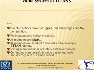Contd. Ψ  Our club abhors power struggles, but encourages healthy competition. Ψ  We incubate and harbor creativity. Ψ  All members are  EQUAL . Ψ  All members must adopt these Values to develop a  TITAN  identity. Ψ  Joining membership is voluntary and never forced. Ψ  Continuing membership is value based, mutually satisfactory, and discipline based. Value System of TITANS   Dr. Gaur Hari Singhania Institute of Management & Research, Jaykaylon Colony, Kanpur208005.  Tel: +91 512 2231417. Fax: 2218265 Website:  www.ghsimr.org , e-mail; alpana.das@ghsimr.org  