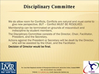 We do allow room for Conflicts. Conflicts are natural and must come to give new perspective. BUT – Conflict MUST BE RESOLVED. Membership can be terminated on grounds of misconduct and indiscipline by student members. The Disciplinary Committee consists of the Director, Chair, Facilitator, President, and the Secretary. Actions against the President or Secretary will be dealt by the Director, who will be assisted by the Chair, and the Facilitator. Decision of Director would be final. Disciplinary Committee Dr. Gaur Hari Singhania Institute of Management & Research, Jaykaylon Colony, Kanpur208005 . Tel: +91 512 2231417. Fax: 2218265 Website:  www.ghsimr.org , e-mail; alpana.das@ghsimr.org  