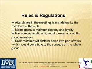 Rules & Regulations  Ψ  Attendance in the meetings is mandatory by the members of the club.  Ψ  Members must maintain secrecy and loyalty. Ψ  Harmonious relationship must  prevail among the group members. Ψ  Each member will perform one’s own part of work  which would contribute to the success of  the whole group. Dr. Gaur Hari Singhania Institute of Management & Research, Jaykaylon Colony, Kanpur208005. Tel: +91 512 2231417. Fax: 2218265 Website:  www.ghsimr.org , e-mail; alpana.das@ghsimr.org  