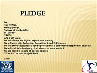     We, The TITANS, Hereby pledge, To have strong belief in, INTEGRITY, TRUTH, And COURAGE. We will always aim high to explore new learning. We will work with Dedication, Commitment, and Enthusiasm. We will strive courageously for the professional & personal development of students. We will maintain the dignity of all who come in our contact. We are proud members of  our association –  TITANS – The HR Club@GHSIMR.    Amen ! PLEDGE 