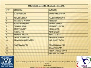 Dr. Gaur Hari Singhania Institute of Management & Research, Jaykaylon Colony, Kanpur208005. Tel: +91 512 2231417. Fax: 2218265 Website:  www.ghsimr.org , e-mail; alpana.das@ghsimr.org  MEMBERS OF THE HR CLUB – TITANS  SNO SENIORS  JUNIORS 1. GAURI SINGH SHUBHANK GUPTA  2. PIYUSH VERMA  RAJESH MOTWANI 3. HIMANSHU ARORA RENU RAI  4. MANISH SHARMA SALONI SAPRA  5. SHIVANI SINGH NEHA MELHOTRA 6. SMRITI DUBEY NEHA GARG 7. KANIKA RAI ADITI SINGH 8. ANUBHA YADAV AARTI GUPTA 9. SHWETA THAKUR SAURABH NIRMAL 10. PRIYANKA SHRIVASTAV NISHCHINT PATNI 11. SWARNA GUPTA PRIYANKA KALERA 12. SHALINI GUPTA  13. PRIYA MAHESHWARI 14. PRERNA KAUSHAL 