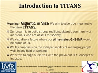 Meaning  -  Gigantic in Size : We aim to give true meaning to the term  TITANS. Ψ  Our dream is to build strong, resilient, gigantic community of individuals who are assets for society. Ψ  We visualize a future where our  Alma-mater: GHS-IMR  would be proud of us. Ψ  We lay emphasis on the indispensability of managing people well, in any field of working. Ψ  We strive to align ourselves with the prevalent HR Concepts of industry. Dr. Gaur Hari Singhania Institute of Management & Research, Jaykaylon Colony, Kanpur208005. Tel: +91 512 2231417.  Fax: 2218265 Website:  www.ghsimr.org , e-mail; alpana.das@ghsimr.org  Introduction to TITANS 